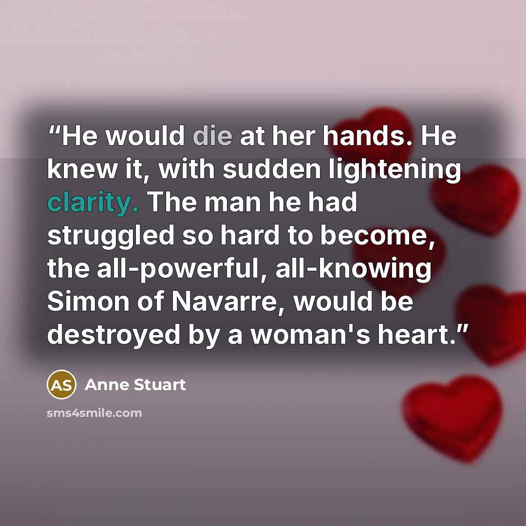 “He would die at her hands. He knew it, with sudden lightening clarity. The man he had struggled so hard to become, the all-powerful, all-knowing Simon of Navarre, would be destroyed by a woman's heart.” quote by Anne Stuart