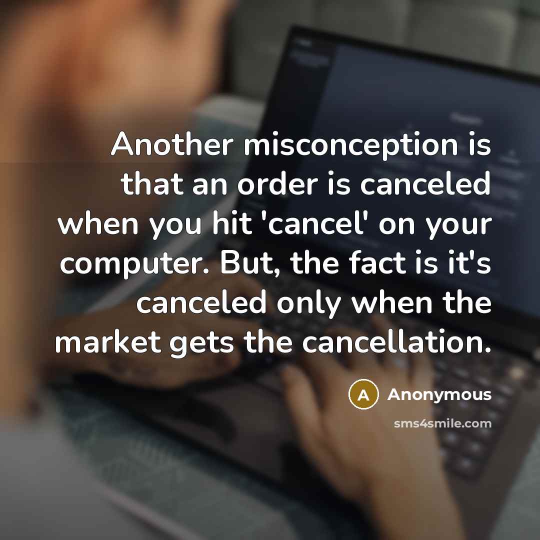 “Another misconception is that an order is canceled when you hit 'cancel' on your computer. But, the fact is it's canceled only when the market gets the cancellation.” quote by Anonymous
