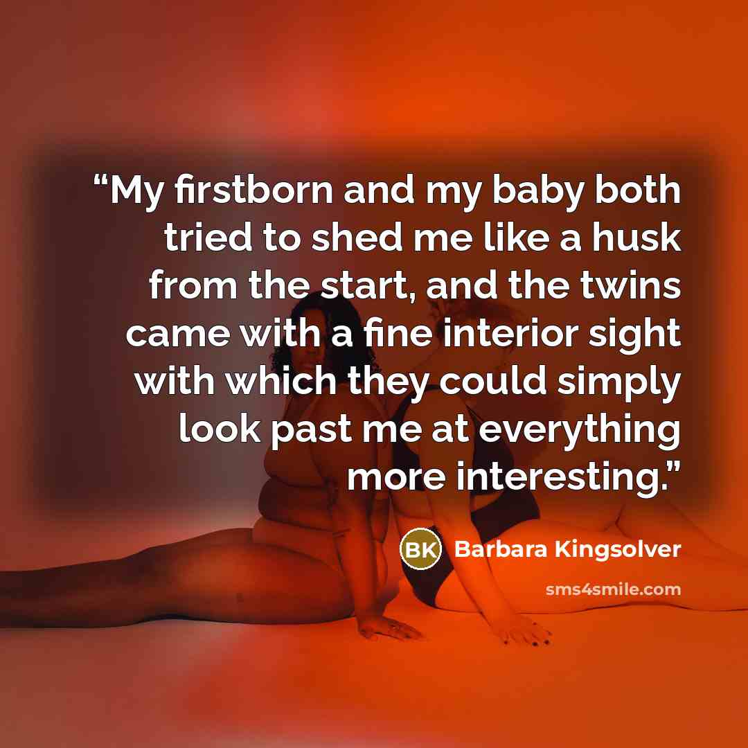 “My firstborn and my baby both tried to shed me like a husk from the start, and the twins came with a fine interior sight with which they could simply look past me at everything more interesting.” quote by Barbara Kingsolver