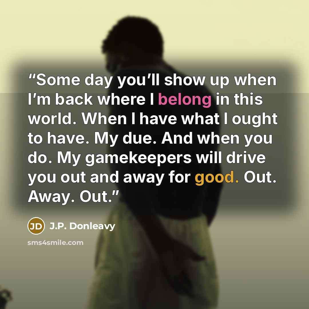 “Some day you’ll show up when I’m back where I belong in this world. When I have what I ought to have. My due. And when you do. My gamekeepers will drive you out and away for good. Out. Away. Out.” quote by J.P. Donleavy