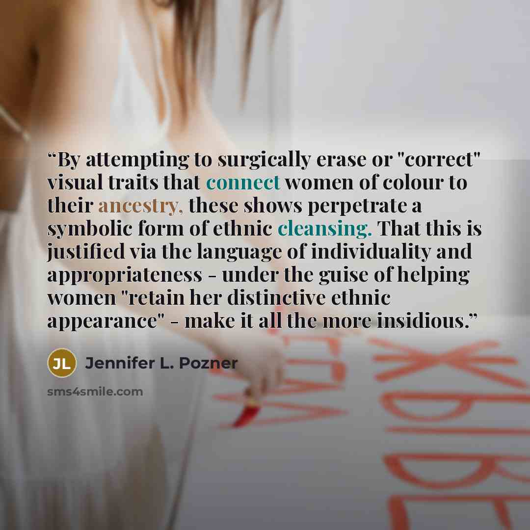 “By attempting to surgically erase or "correct" visual traits that connect women of colour to their ancestry, these shows perpetrate a symbolic form of ethnic cleansing. That this is justified via the language of individuality and appropriateness - under the guise of helping women "retain her…” quote by Jennifer L. Pozner