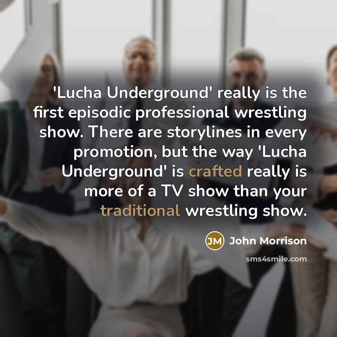 “'Lucha Underground' really is the first episodic professional wrestling show. There are storylines in every promotion, but the way 'Lucha Underground' is crafted really is more of a TV show than your traditional wrestling show.” quote by John Morrison