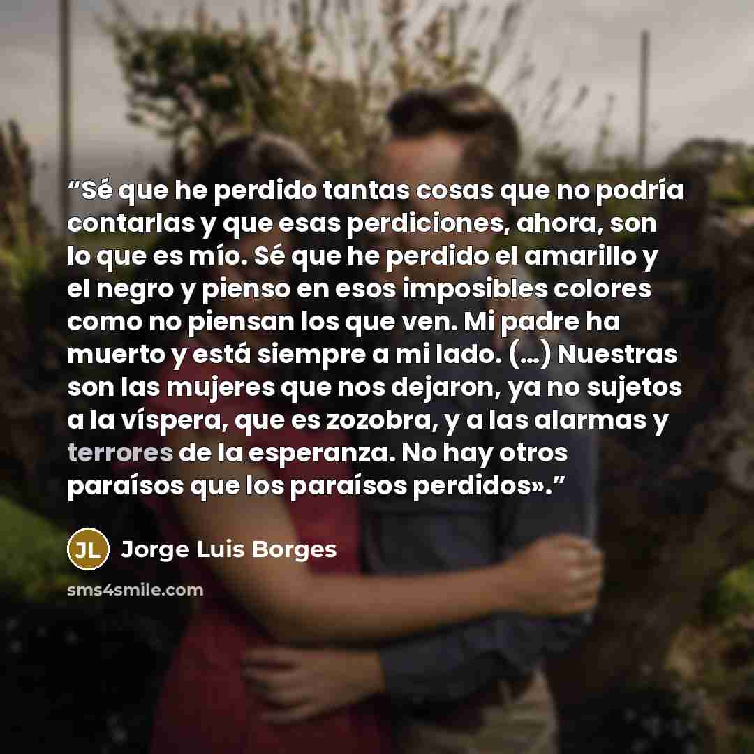 “Sé que he perdido tantas cosas que no podría contarlas y que esas perdiciones, ahora, son lo que es mío. Sé que he perdido el amarillo y el negro y pienso en esos imposibles colores como no piensan los que ven. Mi padre ha muerto y está siempre a mi lado. (…) Nuestras son las mujeres que nos…” quote by Jorge Luis Borges