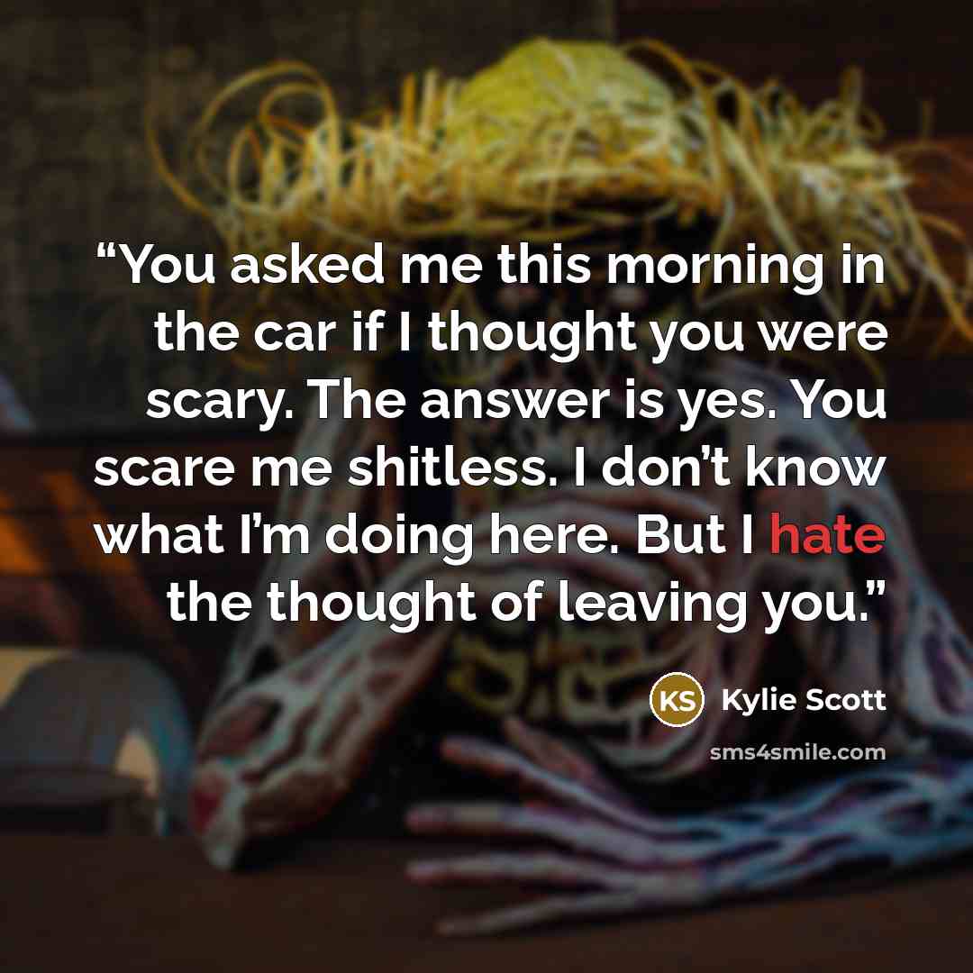 “You asked me this morning in the car if I thought you were scary. The answer is yes. You scare me shitless. I don’t know what I’m doing here. But I hate the thought of leaving you.” quote by Kylie Scott