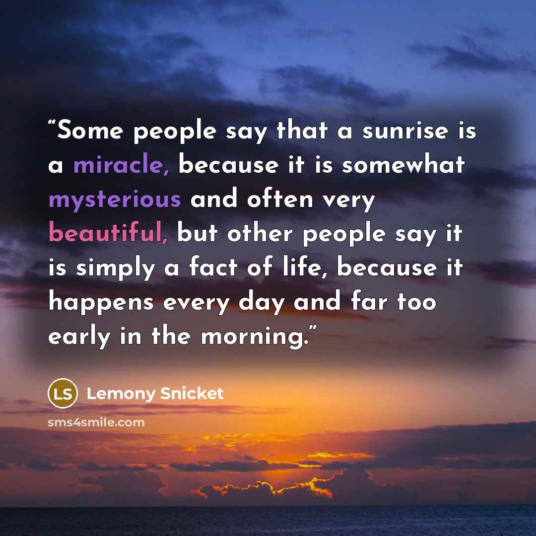 “Some people say that a sunrise is a miracle, because it is somewhat mysterious and often very beautiful, but other people say it is simply a fact of life, because it happens every day and far too early in the morning.” quote by Lemony Snicket