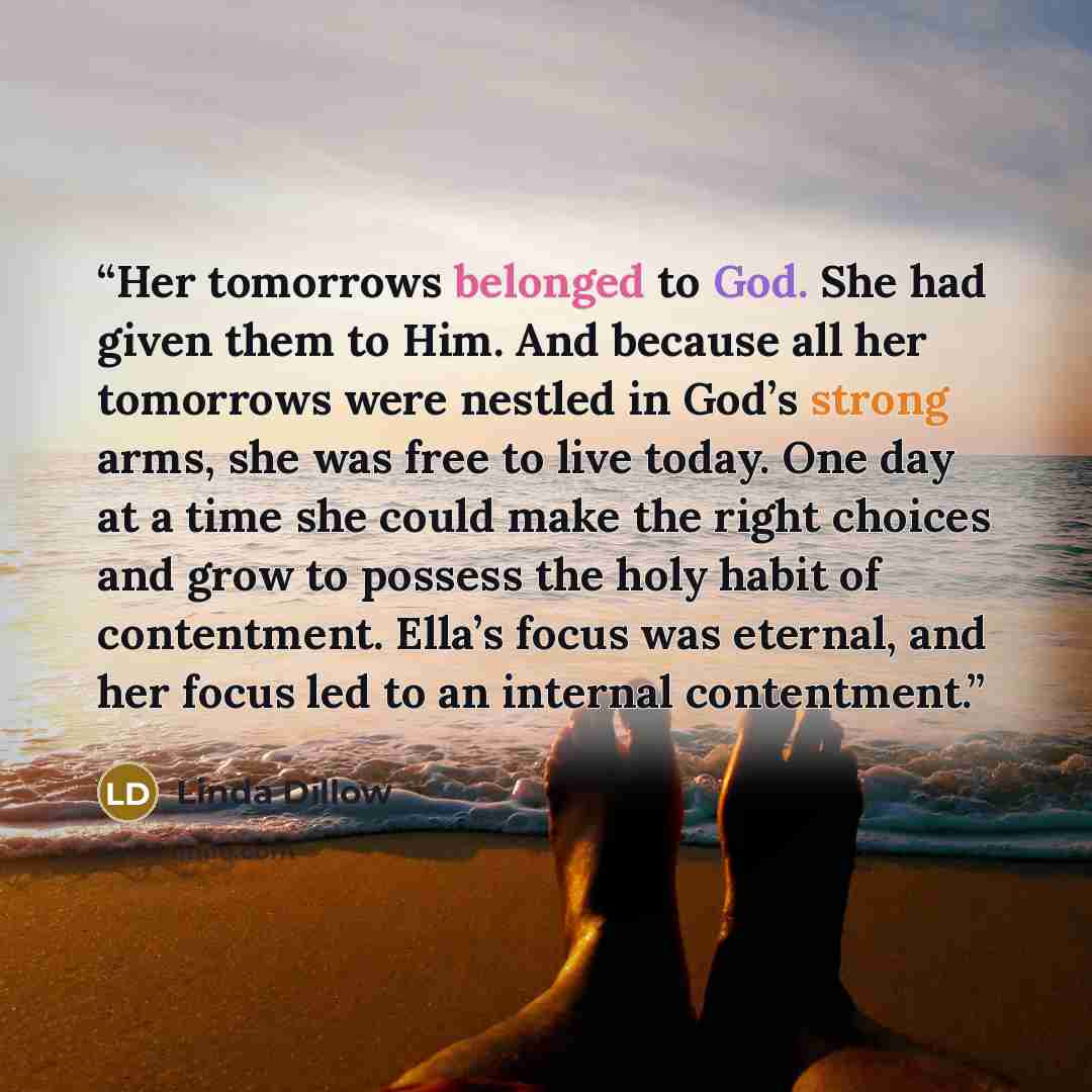 “Her tomorrows belonged to God. She had given them to Him. And because all her tomorrows were nestled in God’s strong arms, she was free to live today. One day at a time she could make the right choices and grow to possess the holy habit of contentment. Ella’s focus was eternal, and her focus led…” quote by Linda Dillow