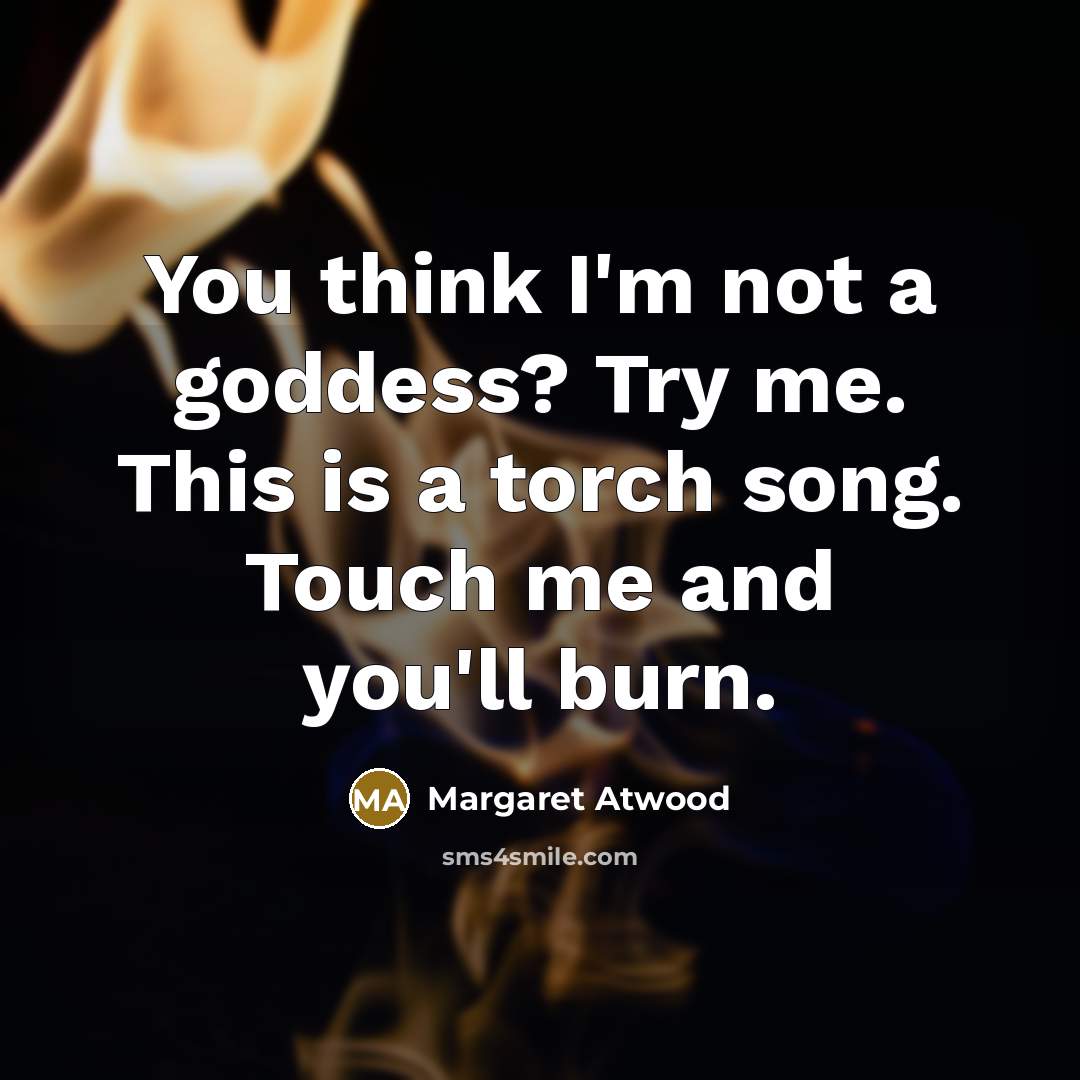 “You think I'm not a goddess? Try me. This is a torch song. Touch me and you'll burn.” quote by Margaret Atwood