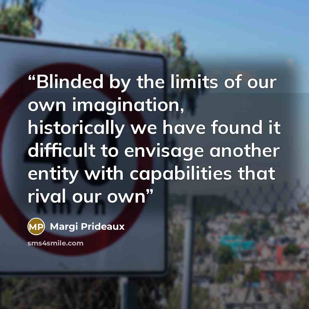 “Blinded by the limits of our own imagination, historically we have found it difficult to envisage another entity with capabilities that rival our own” quote by Margi Prideaux