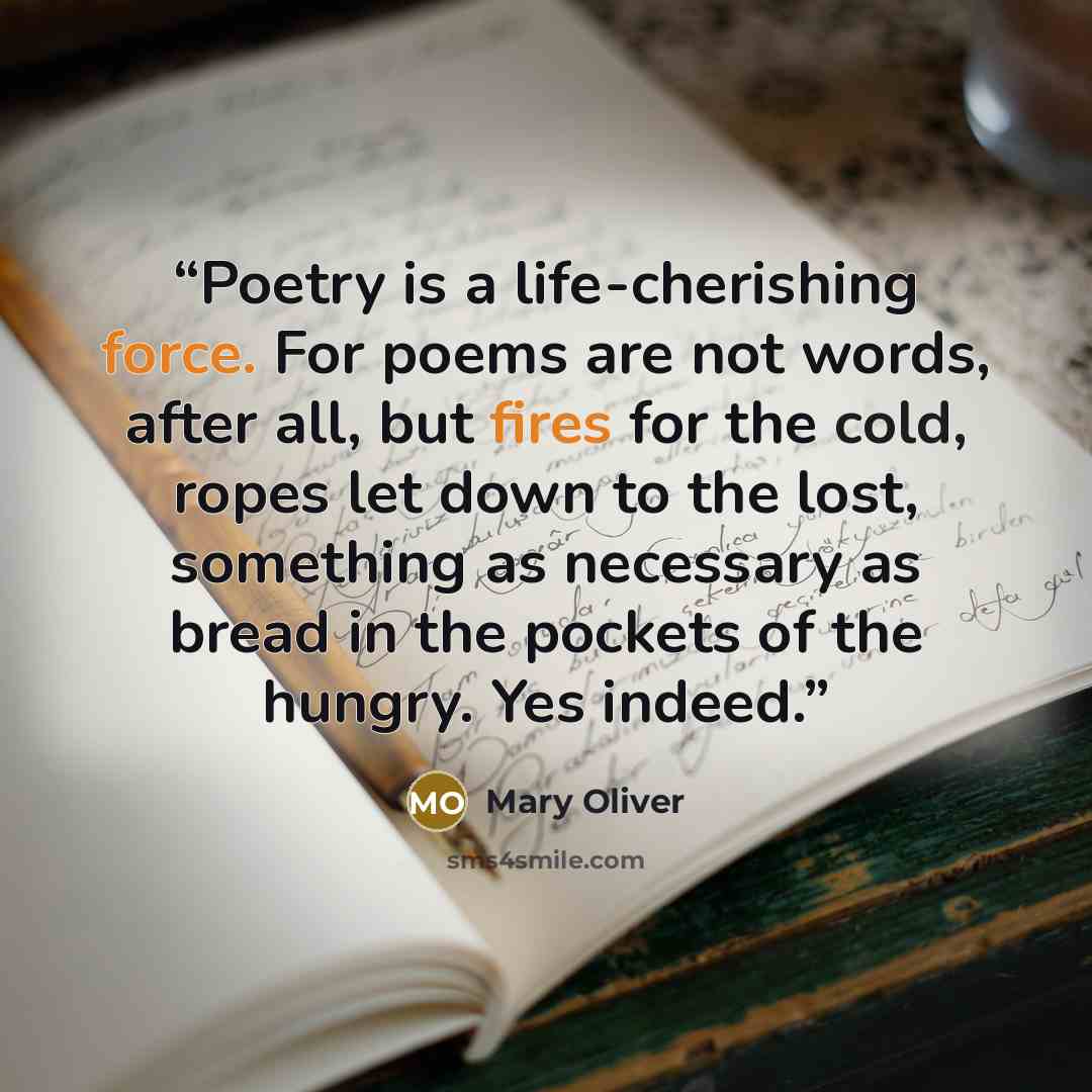 “Poetry is a life-cherishing force. For poems are not words, after all, but fires for the cold, ropes let down to the lost, something as necessary as bread in the pockets of the hungry. Yes indeed.” quote by Mary Oliver