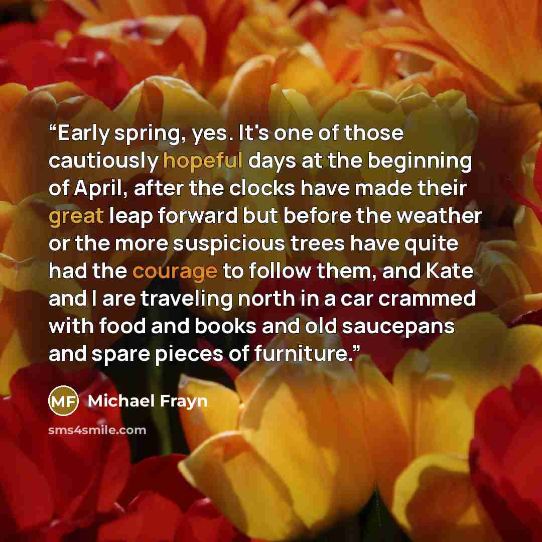 “Early spring, yes. It's one of those cautiously hopeful days at the beginning of April, after the clocks have made their great leap forward but before the weather or the more suspicious trees have quite had the courage to follow them, and Kate and I are traveling north in a car crammed with food…” quote by Michael Frayn