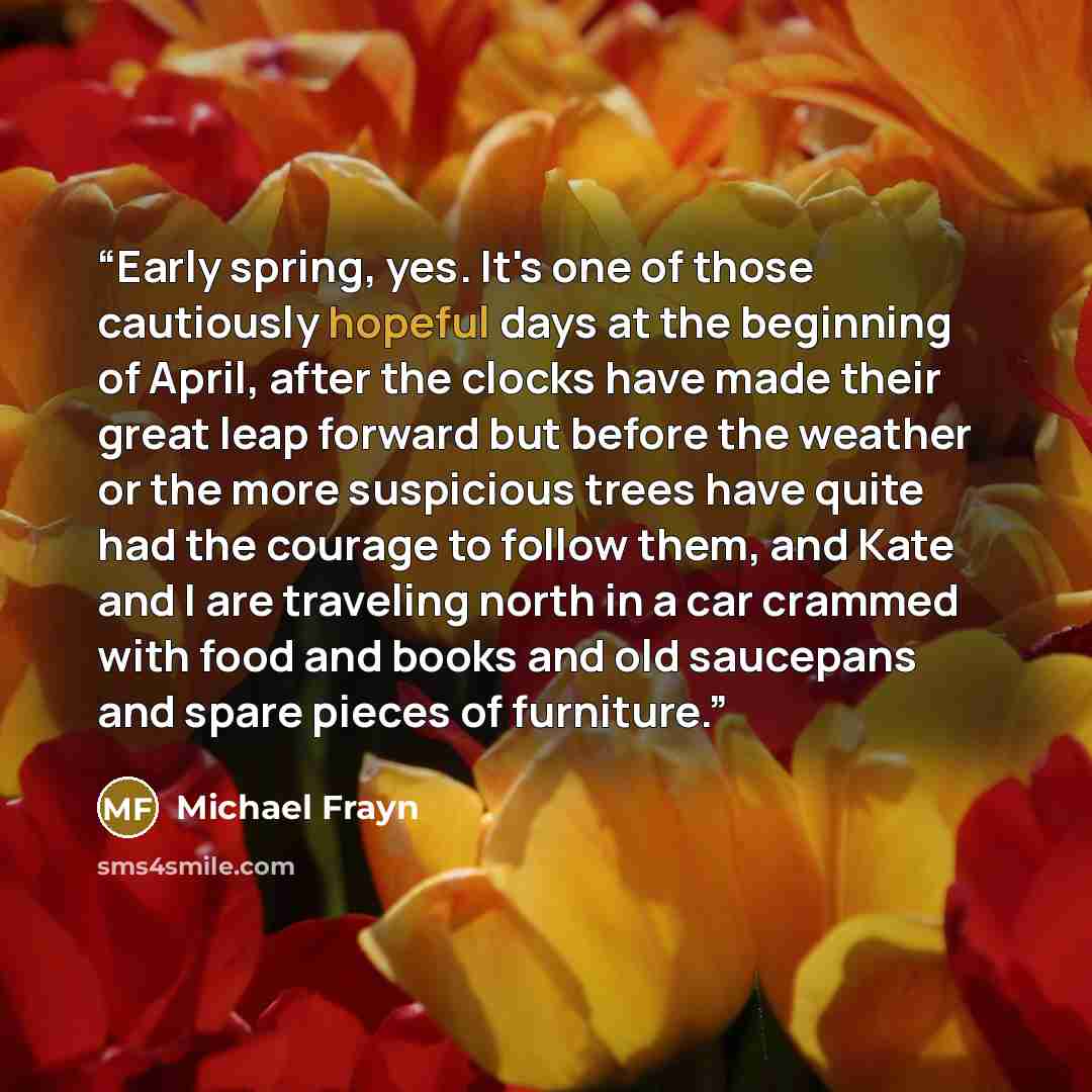“Early spring, yes. It's one of those cautiously hopeful days at the beginning of April, after the clocks have made their great leap forward but before the weather or the more suspicious trees have quite had the courage to follow them, and Kate and I are traveling north in a car crammed with food…” quote by Michael Frayn