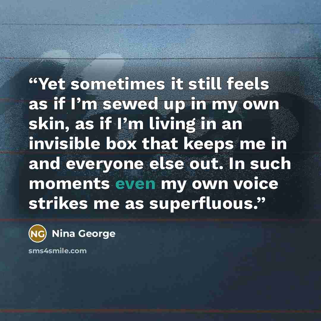 “Yet sometimes it still feels as if I’m sewed up in my own skin, as if I’m living in an invisible box that keeps me in and everyone else out. In such moments even my own voice strikes me as superfluous.” quote by Nina George