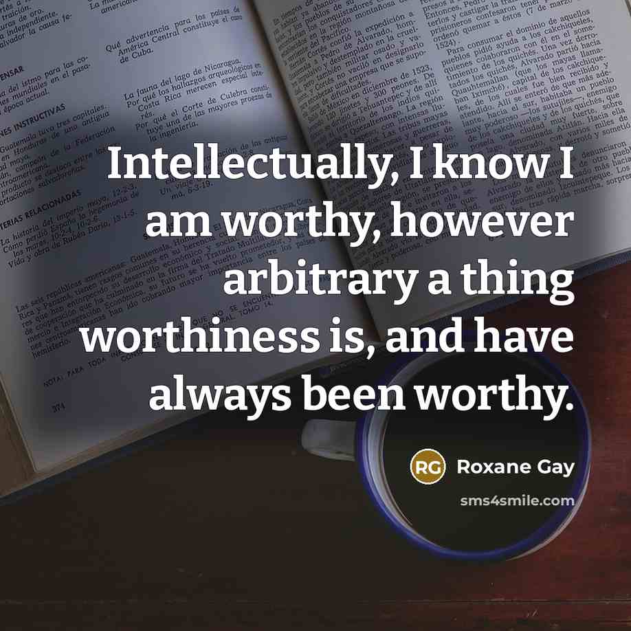 “Intellectually, I know I am worthy, however arbitrary a thing…” quote by Roxane Gay