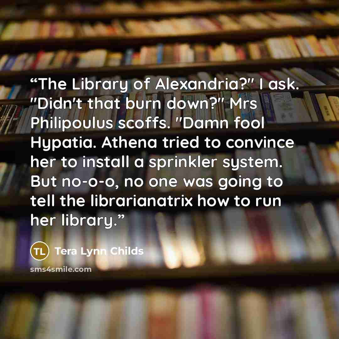 “The Library of Alexandria?" I ask. "Didn't that burn down?" Mrs Philipoulus scoffs. "Damn fool Hypatia. Athena tried to convince her to install a sprinkler system. But no-o-o, no one was going to tell the librarianatrix how to run her library.” quote by Tera Lynn Childs
