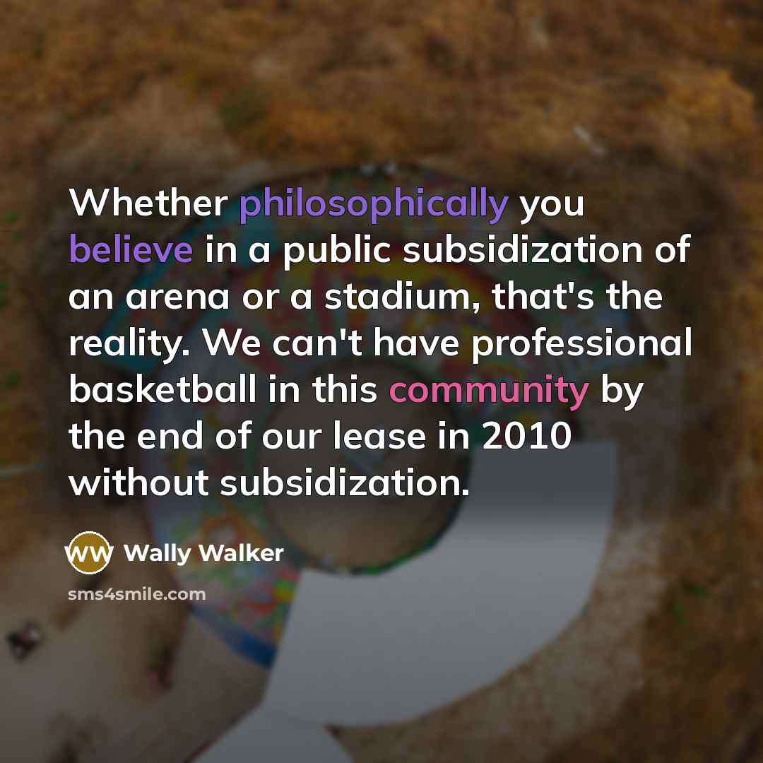 “Whether philosophically you believe in a public subsidization of an arena or a stadium, that's the reality. We can't have professional basketball in this community by the end of our lease in 2010 without subsidization.” quote by Wally Walker