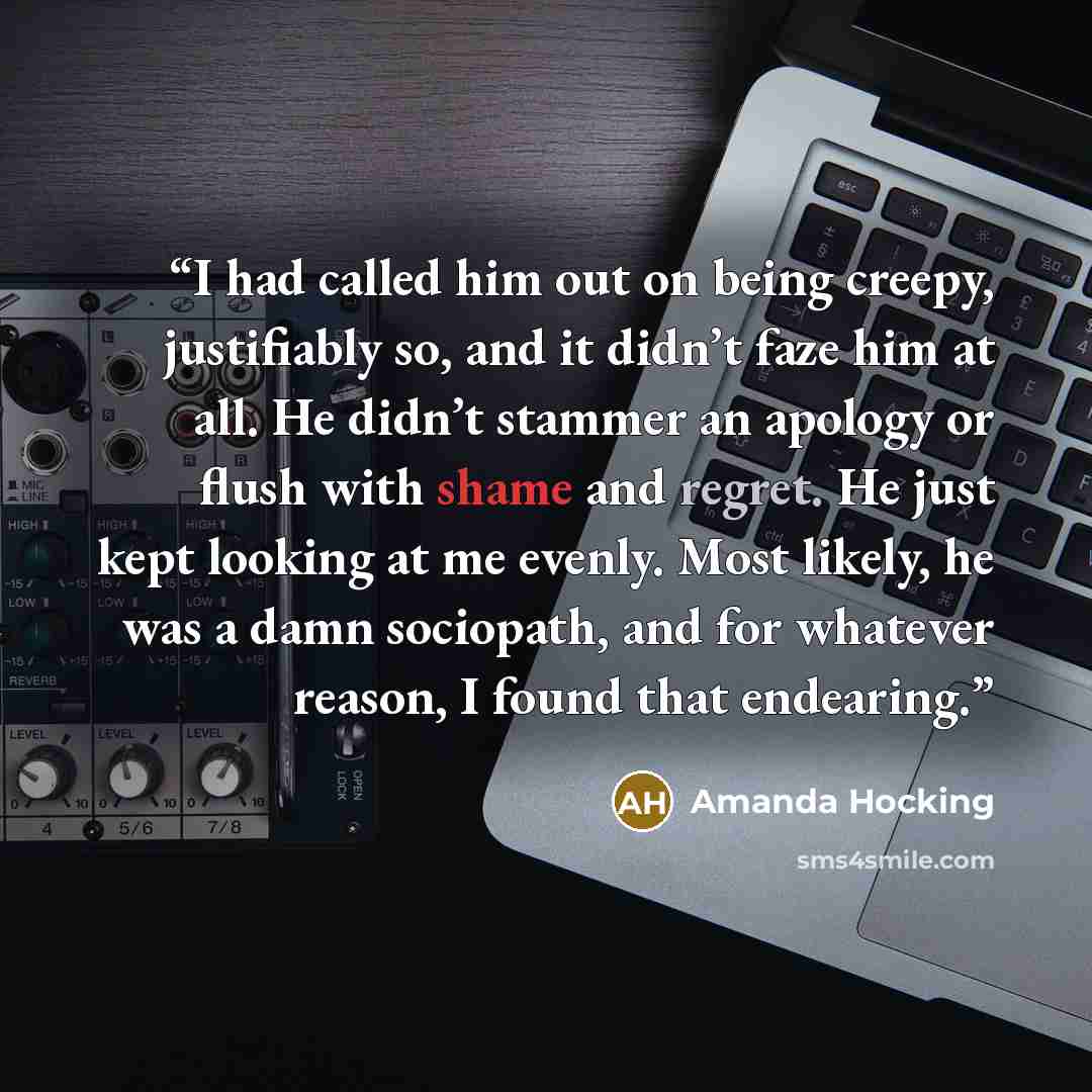 “I had called him out on being creepy, justifiably so, and it didn’t faze him at all. He didn’t stammer an apology or flush with shame and regret. He just kept looking at me evenly. Most likely, he was a damn sociopath, and for whatever reason, I found that endearing.” quote by Amanda Hocking