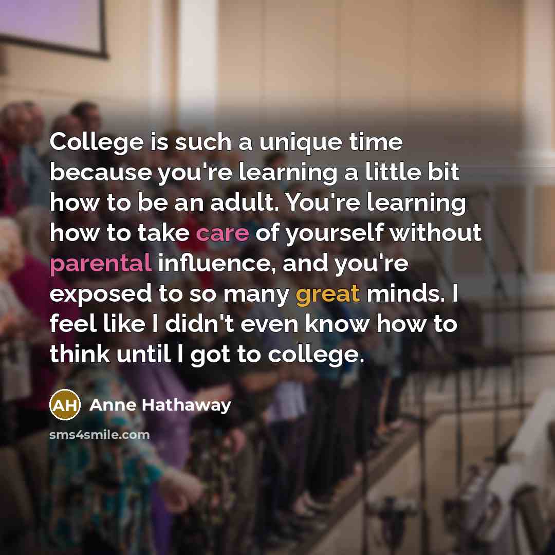 “College is such a unique time because you're learning a little bit how to be an adult. You're learning how to take care of yourself without parental influence, and you're exposed to so many great minds. I feel like I didn't even know how to think until I got to college.” quote by Anne Hathaway