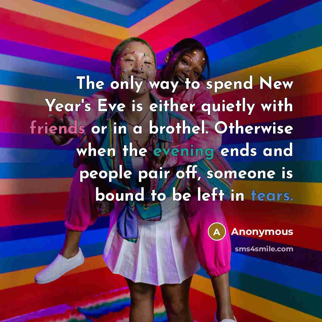 “The only way to spend New Year's Eve is either quietly with friends or in a brothel. Otherwise when the evening ends and people pair off, someone is bound to be left in tears.” quote by Anonymous