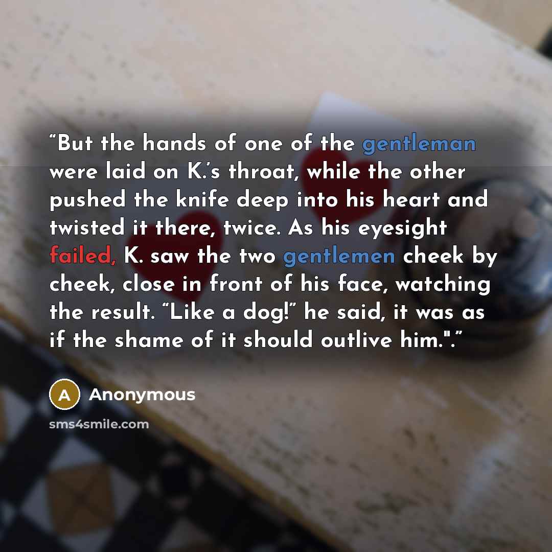 “But the hands of one of the gentleman were laid on K.’s throat, while the other pushed the knife deep into his heart and twisted it there, twice. As his eyesight failed, K. saw the two gentlemen cheek by cheek, close in front of his face, watching the result. “Like a dog!” he said, it was as if…” quote by Anonymous