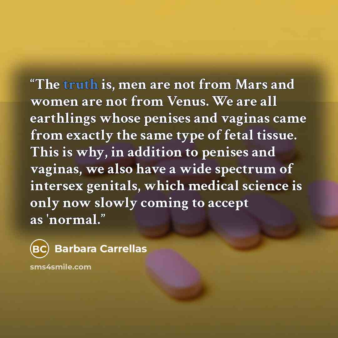 “The truth is, men are not from Mars and women are not from Venus. We are all earthlings whose penises and vaginas came from exactly the same type of fetal tissue. This is why, in addition to penises and vaginas, we also have a wide spectrum of intersex genitals, which medical science is only now…” quote by Barbara Carrellas