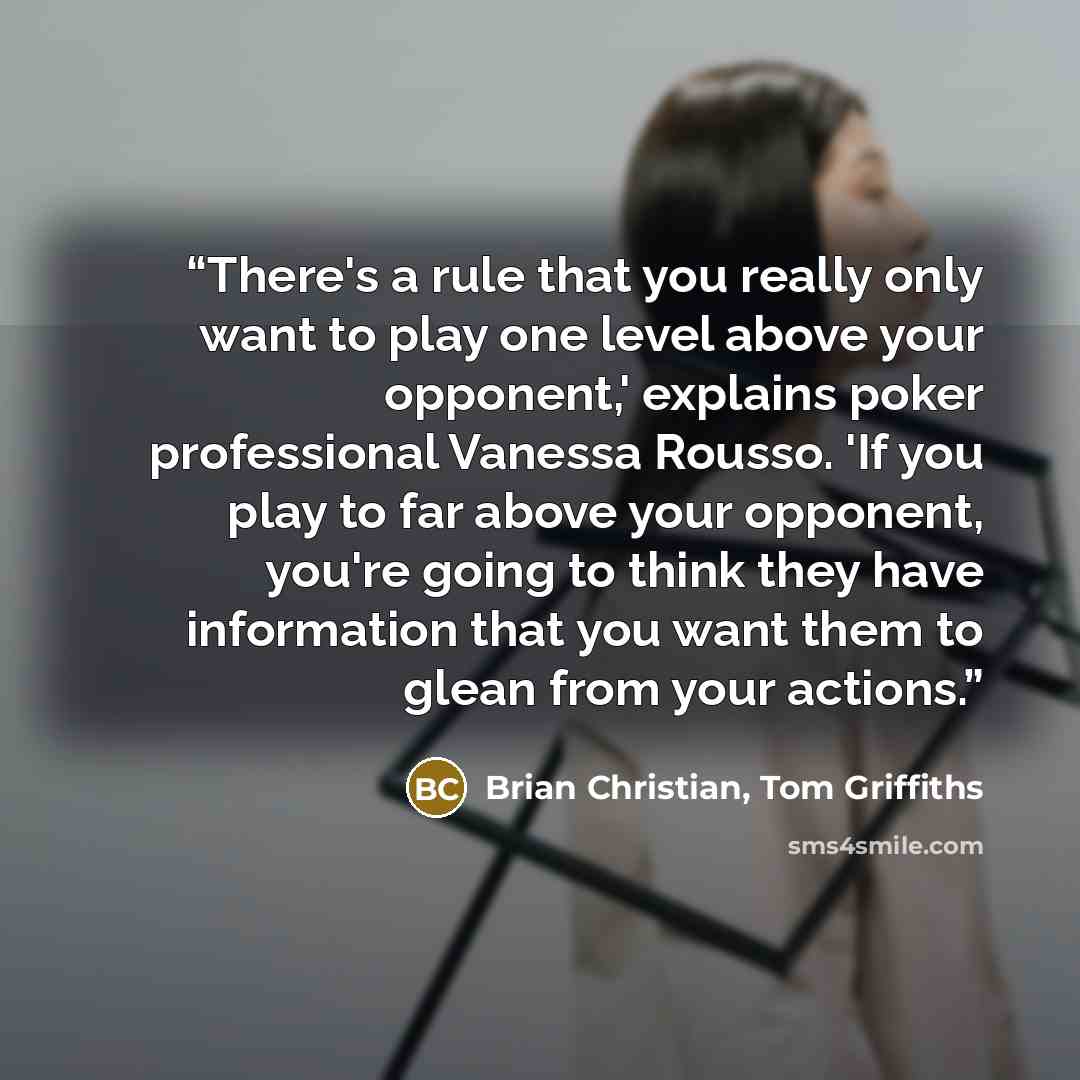 “There's a rule that you really only want to play one level above your opponent,' explains poker professional Vanessa Rousso. 'If you play to far above your opponent, you're going to think they have information that you want them to glean from your actions.” quote by Brian Christian, Tom Griffiths