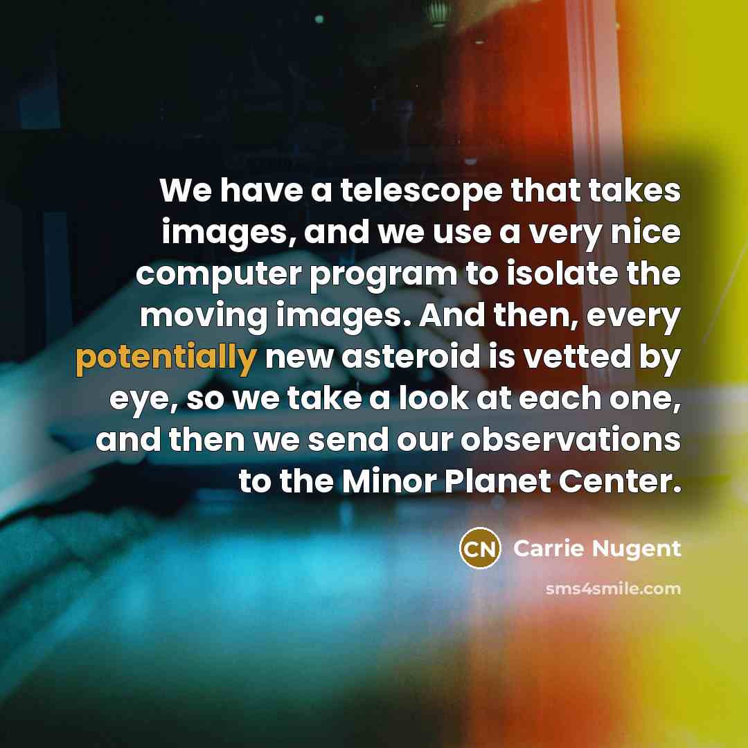 “We have a telescope that takes images, and we use a very nice computer program to isolate the moving images. And then, every potentially new asteroid is vetted by eye, so we take a look at each one, and then we send our observations to the Minor Planet Center.” quote by Carrie Nugent
