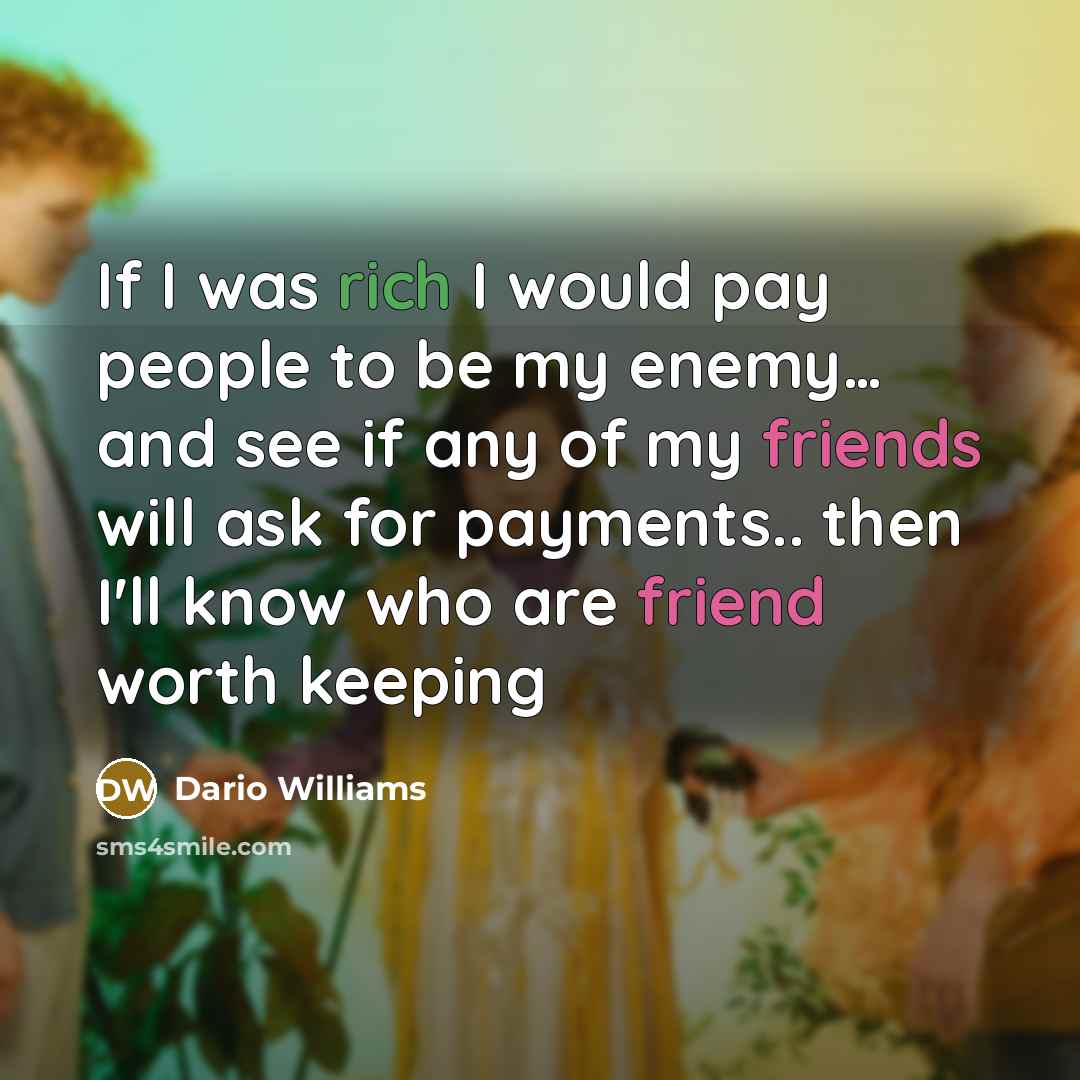“If I was rich I would pay people to be my enemy… and see if any of my friends will ask for payments.. then I'll know who are friend worth keeping” quote by Dario Williams