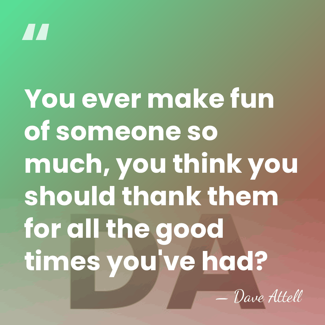 You ever make fun of someone so much, you think you should&hellip; - Dave Attell