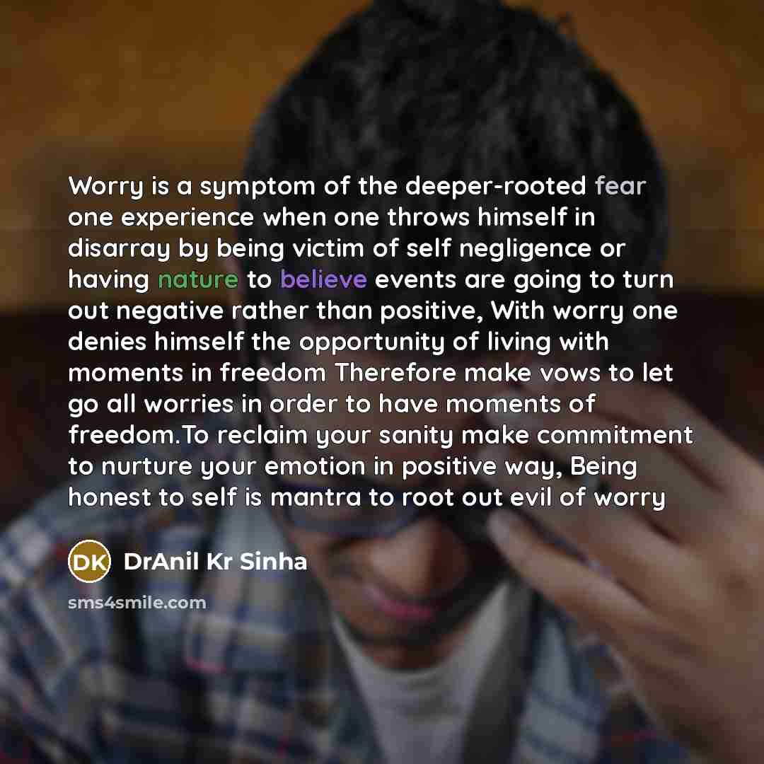 “Worry is a symptom of the deeper-rooted fear one experience when one throws himself in disarray by being victim of self negligence or having nature to believe events are going to turn out negative rather than positive, With worry one denies himself the opportunity of living with moments in freedom…” quote by DrAnil Kr Sinha