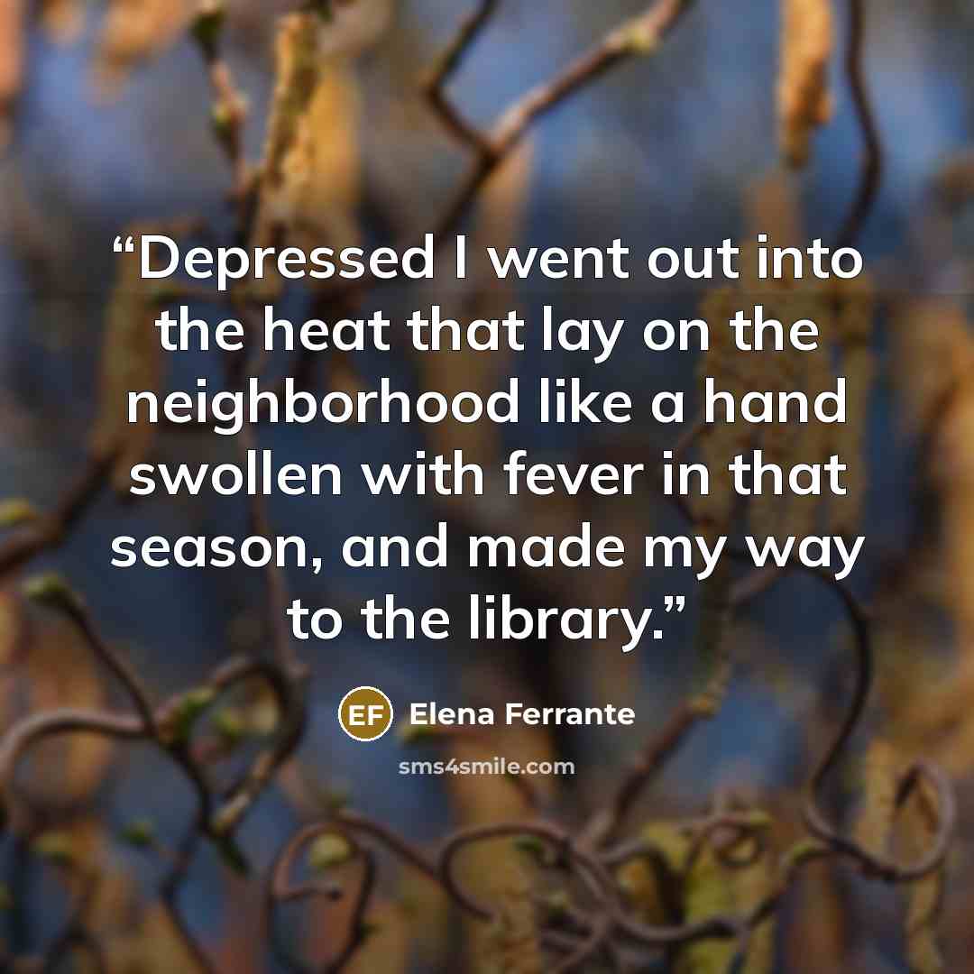 “Depressed I went out into the heat that lay on the neighborhood like a hand swollen with fever in that season, and made my way to the library.” quote by Elena Ferrante