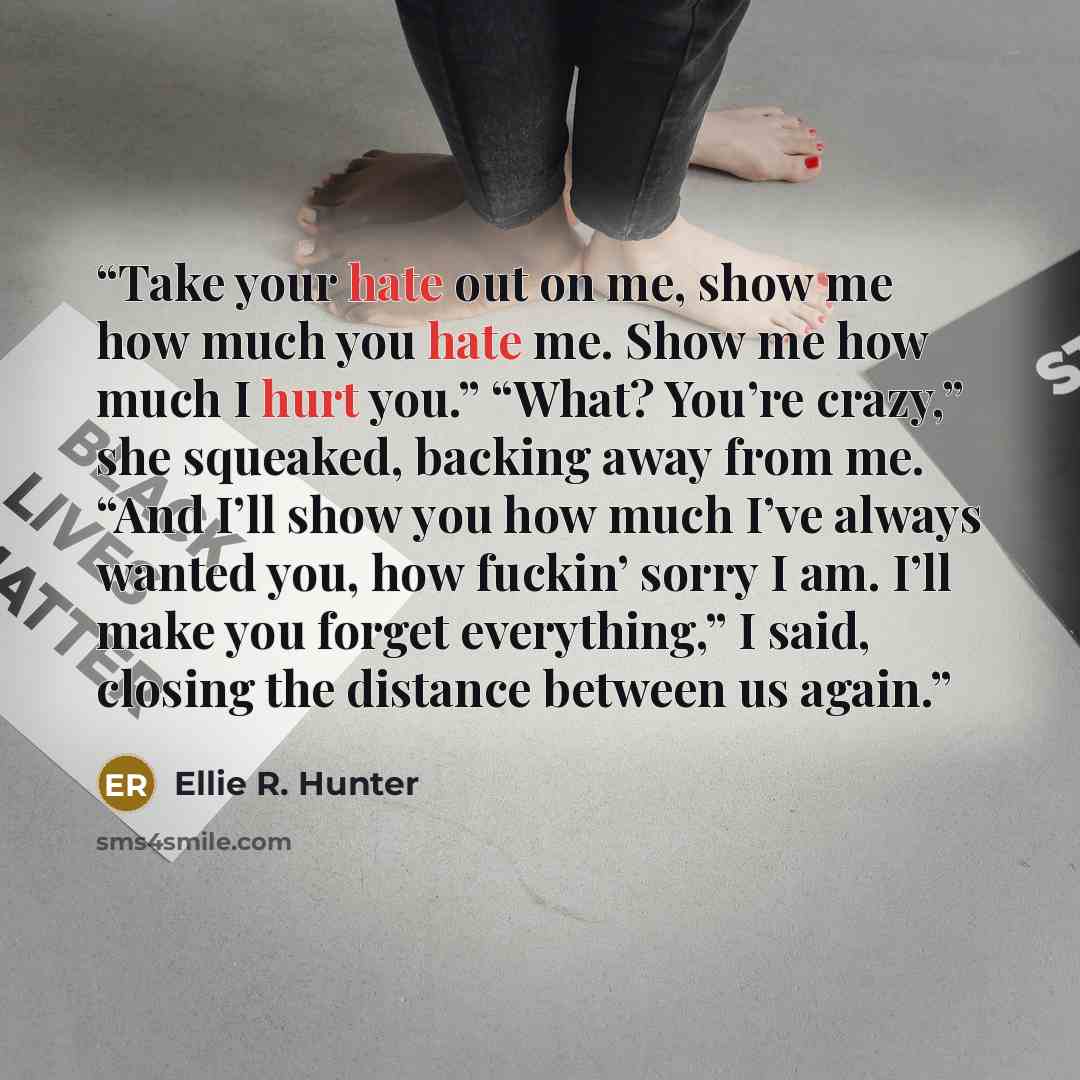 “Take your hate out on me, show me how much you hate me. Show me how much I hurt you.” “What? You’re crazy,” she squeaked, backing away from me. “And I’ll show you how much I’ve always wanted you, how fuckin’ sorry I am. I’ll make you forget everything,” I said, closing the distance between us again.” quote by Ellie R. Hunter