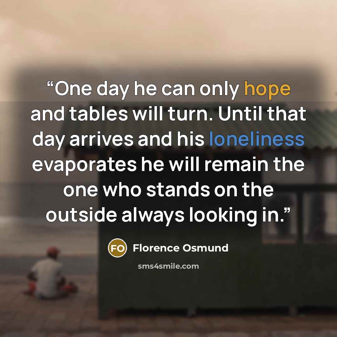 “One day he can only hope and tables will turn. Until that day arrives and his loneliness evaporates he will remain the one who stands on the outside always looking in.” quote by Florence Osmund