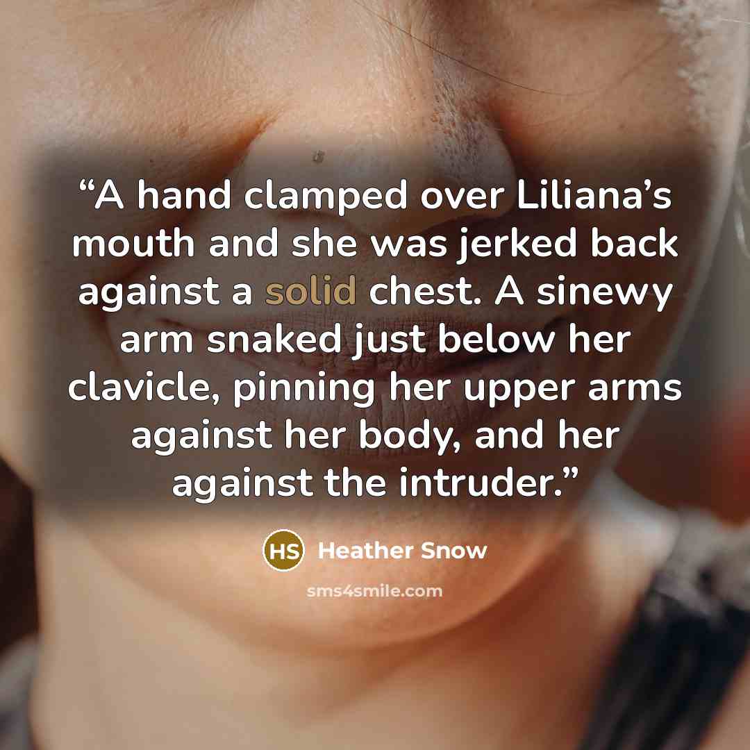 “A hand clamped over Liliana’s mouth and she was jerked back against a solid chest. A sinewy arm snaked just below her clavicle, pinning her upper arms against her body, and her against the intruder.” quote by Heather Snow