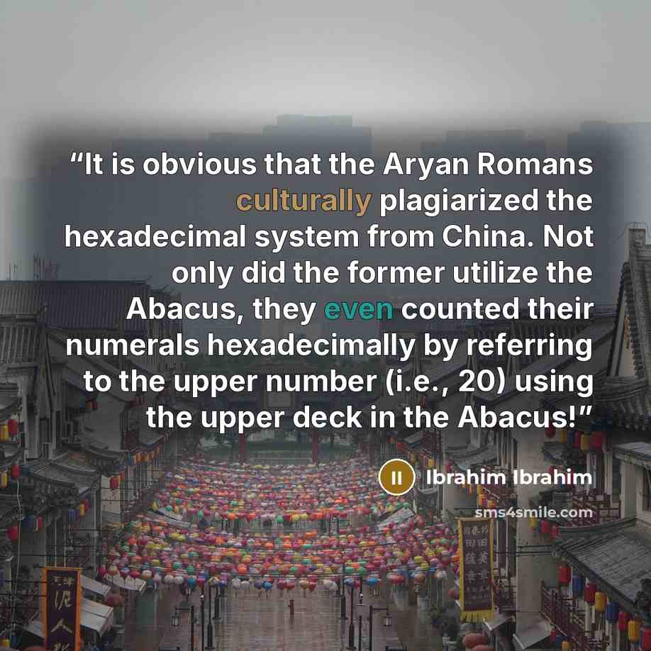 “It is obvious that the Aryan Romans culturally plagiarized the hexadecimal system from China. Not only did the former utilize the Abacus, they even counted their numerals hexadecimally by referring to the upper number (i.e., 20) using the upper deck in the Abacus!” quote by Ibrahim Ibrahim