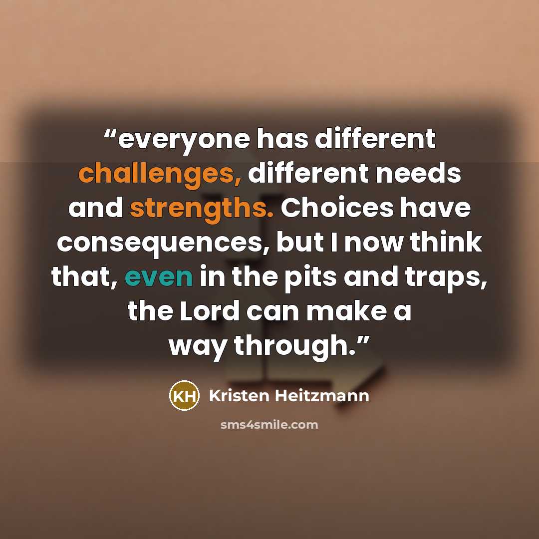 “everyone has different challenges, different needs and strengths. Choices have consequences, but I now think that, even in the pits and traps, the Lord can make a way through.” quote by Kristen Heitzmann