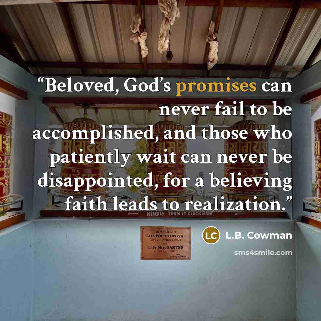 “Beloved, God’s promises can never fail to be accomplished, and those who patiently wait can never be disappointed, for a believing faith leads to realization.” quote by L.B. Cowman