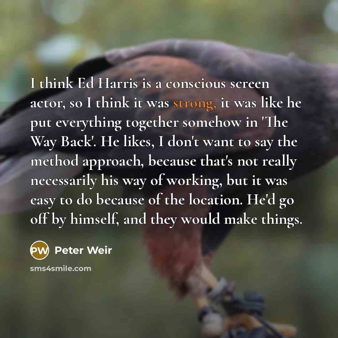 “I think Ed Harris is a conscious screen actor, so I think it was strong, it was like he put everything together somehow in 'The Way Back'. He likes, I don't want to say the method approach, because that's not really necessarily his way of working, but it was easy to do because of the location…” quote by Peter Weir