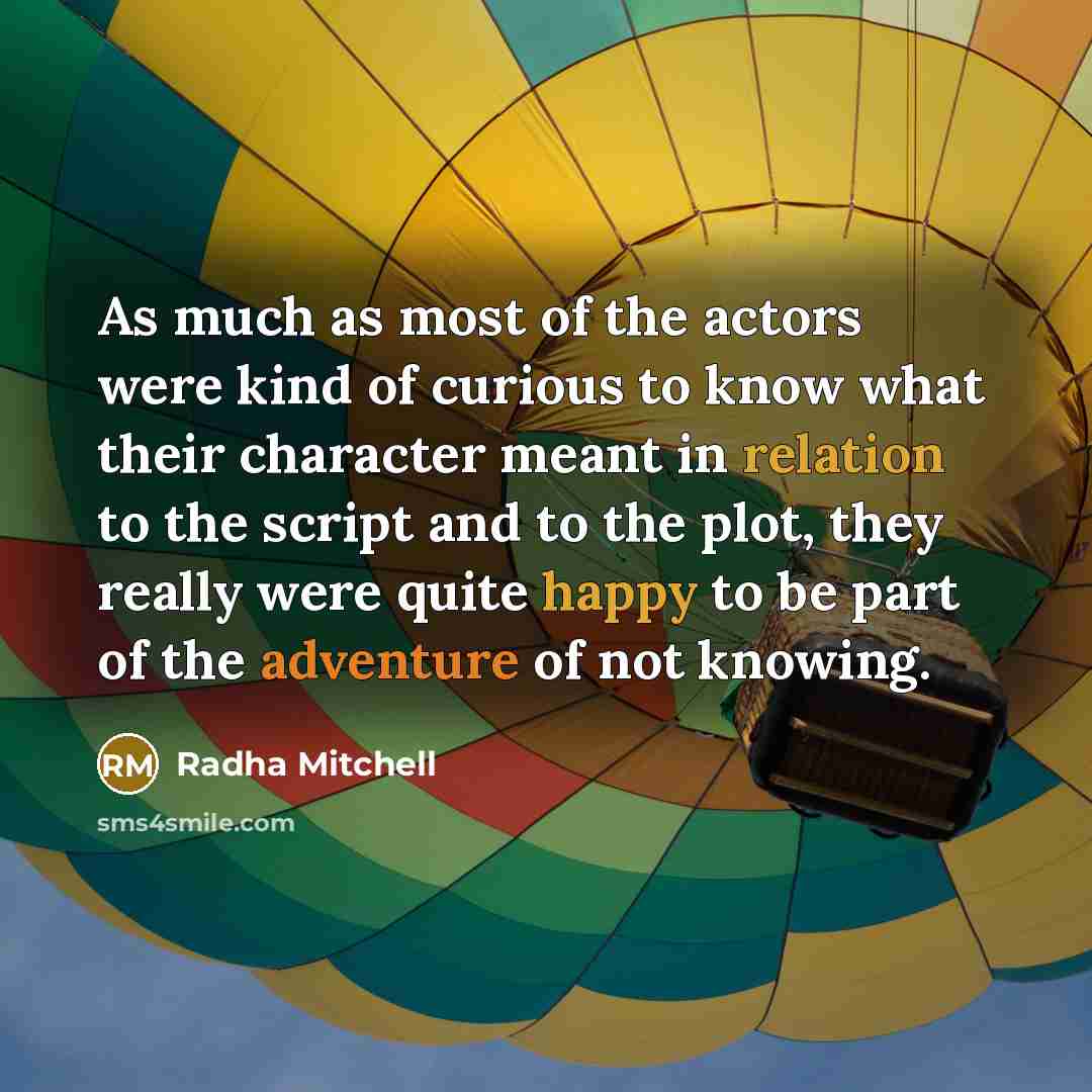 “As much as most of the actors were kind of curious to know what their character meant in relation to the script and to the plot, they really were quite happy to be part of the adventure of not knowing.” quote by Radha Mitchell
