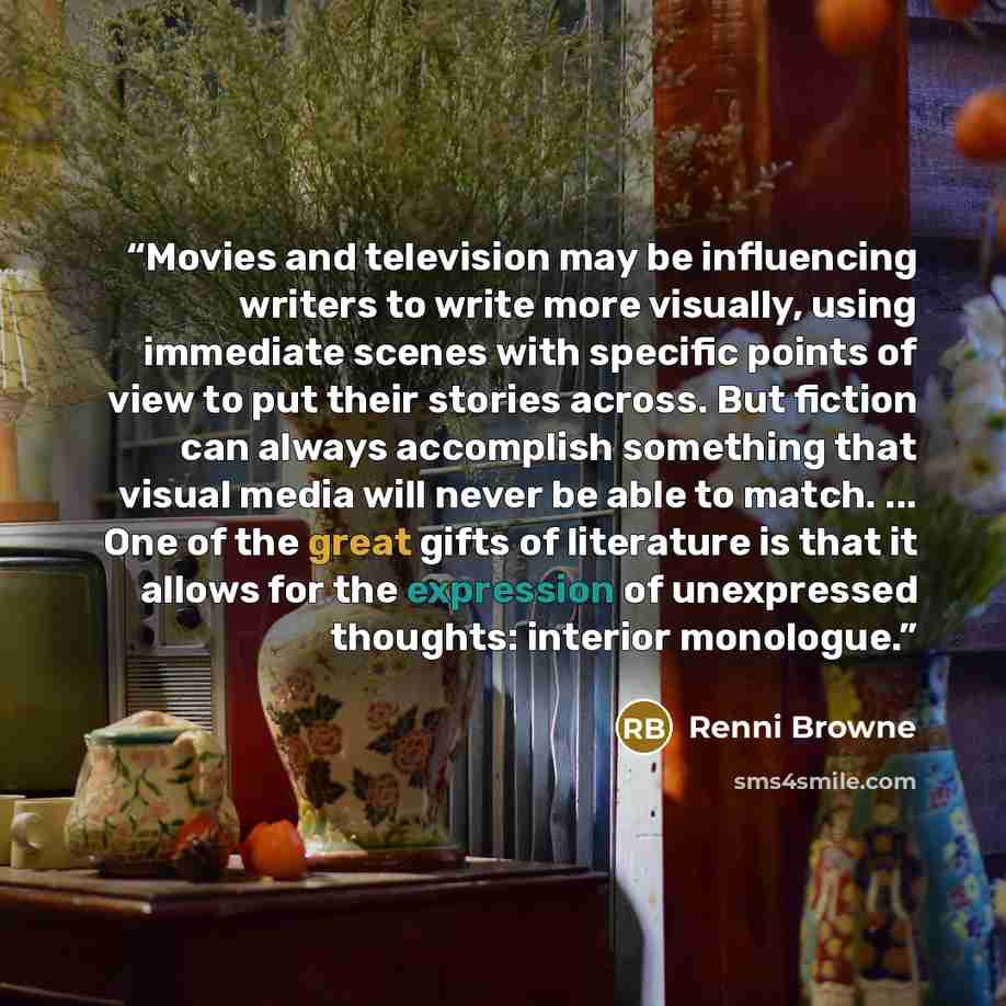 “Movies and television may be influencing writers to write more visually, using immediate scenes with specific points of view to put their stories across. But fiction can always accomplish something that visual media will never be able to match. ... One of the great gifts of literature is that it…” quote by Renni Browne