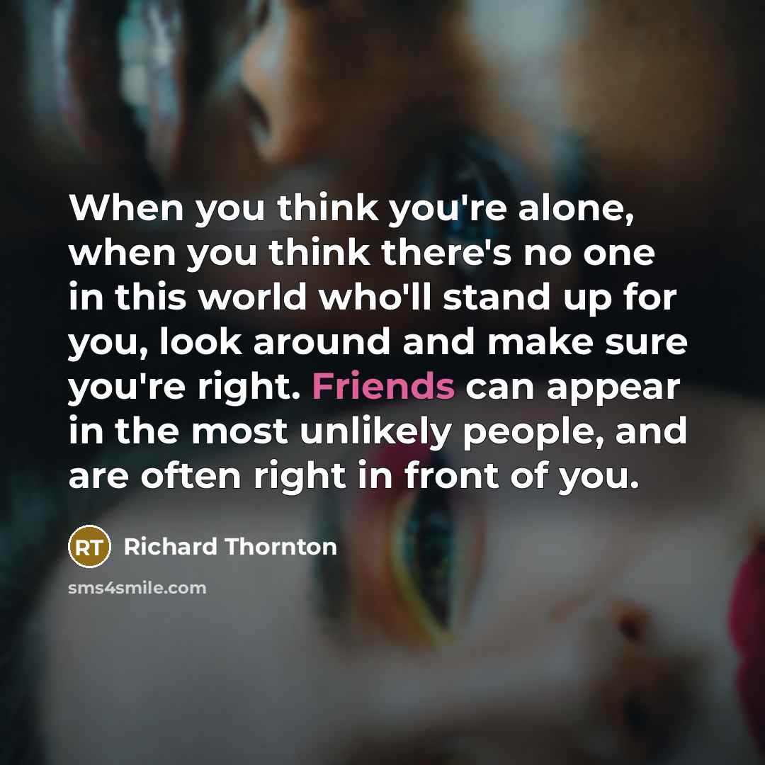 “When you think you're alone, when you think there's no one in this world who'll stand up for you, look around and make sure you're right. Friends can appear in the most unlikely people, and are often right in front of you.” quote by Richard Thornton