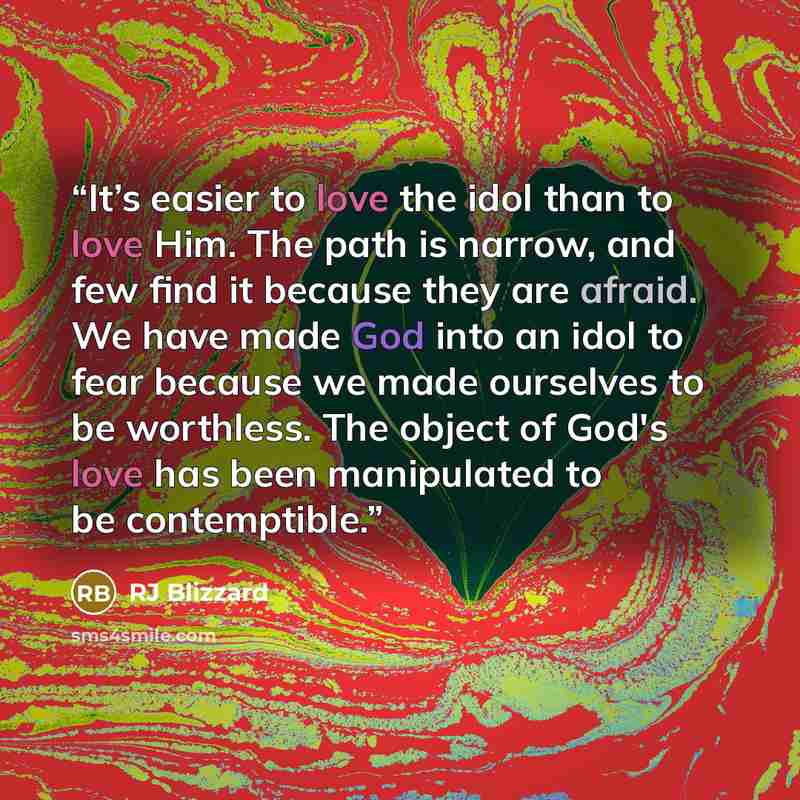 “It’s easier to love the idol than to love Him. The path is narrow, and few find it because they are afraid. We have made God into an idol to fear because we made ourselves to be worthless. The object of God's love has been manipulated to be contemptible.” quote by RJ Blizzard