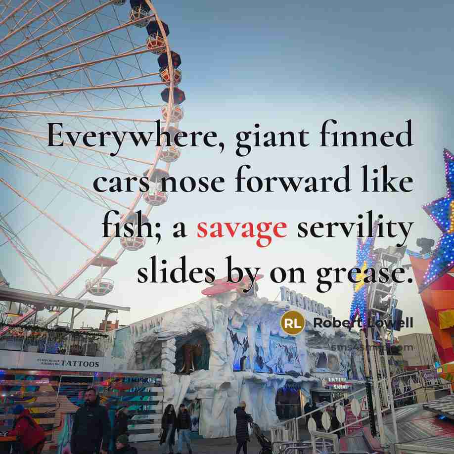 “Everywhere, giant finned cars nose forward like fish; a savage…” quote by Robert Lowell