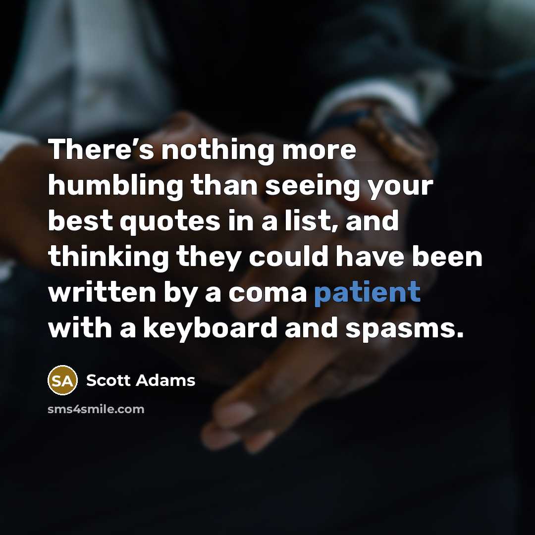 “There’s nothing more humbling than seeing your best quotes in a list, and thinking they could have been written by a coma patient with a keyboard and spasms.” quote by Scott Adams