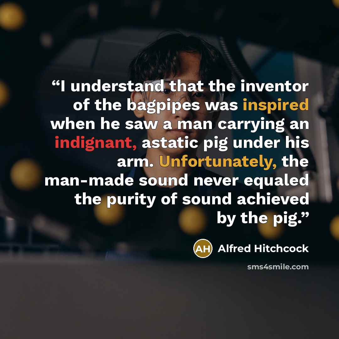 “I understand that the inventor of the bagpipes was inspired when he saw a man carrying an indignant, astatic pig under his arm. Unfortunately, the man-made sound never equaled the purity of sound achieved by the pig.” quote by Alfred Hitchcock