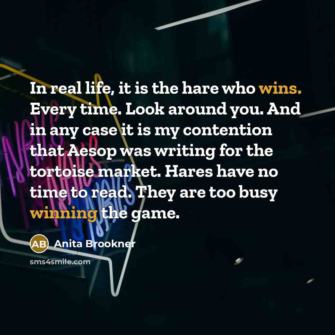 “In real life, it is the hare who wins. Every time. Look around you. And in any case it is my contention that Aesop was writing for the tortoise market. Hares have no time to read. They are too busy winning the game.” quote by Anita Brookner
