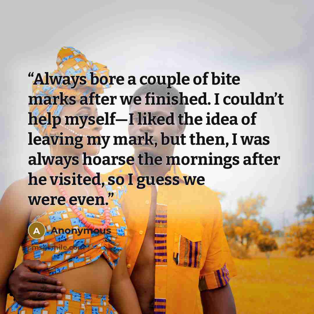 “Always bore a couple of bite marks after we finished. I couldn’t help myself—I liked the idea of leaving my mark, but then, I was always hoarse the mornings after he visited, so I guess we were even.” quote by Anonymous