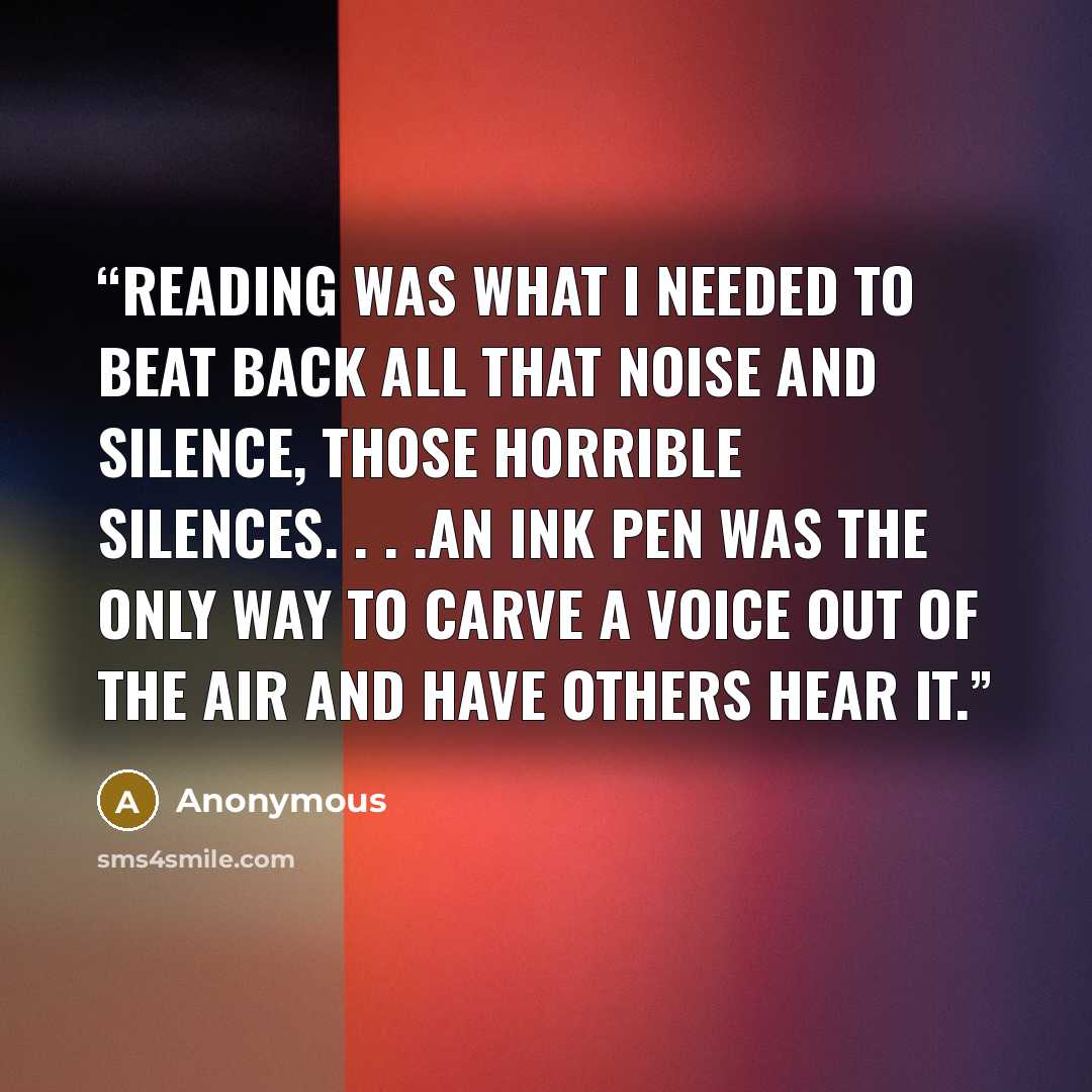 “Reading was what I needed to beat back all that noise and silence, those horrible silences. . . .An ink pen was the only way to carve a voice out of the air and have others hear it.” quote by Anonymous