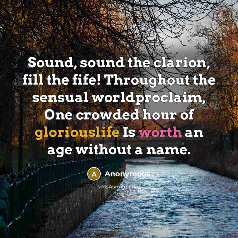 “Sound, sound the clarion, fill the fife! Throughout the sensual worldproclaim, One crowded hour of gloriouslife Is worth an age without a name.” quote by Anonymous