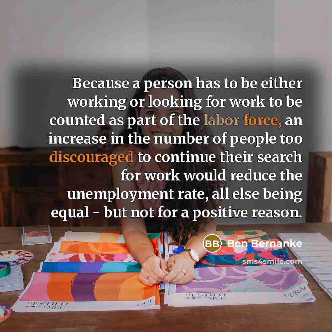 “Because a person has to be either working or looking for work to be counted as part of the labor force, an increase in the number of people too discouraged to continue their search for work would reduce the unemployment rate, all else being equal - but not for a positive reason.” quote by Ben Bernanke