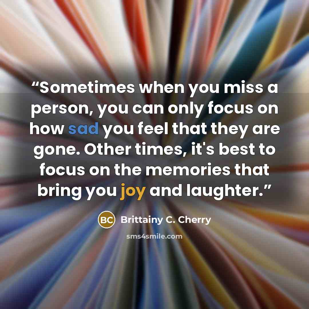 “Sometimes when you miss a person, you can only focus on how sad you feel that they are gone. Other times, it's best to focus on the memories that bring you joy and laughter.” quote by Brittainy C. Cherry